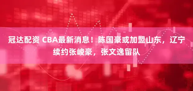 冠达配资 CBA最新消息！陈国豪或加盟山东，辽宁续约张峻豪，张文逸留队