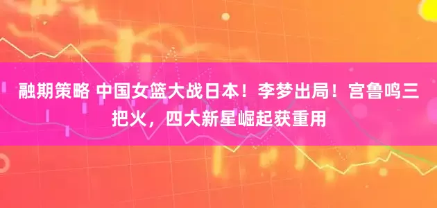 融期策略 中国女篮大战日本！李梦出局！宫鲁鸣三把火，四大新星崛起获重用