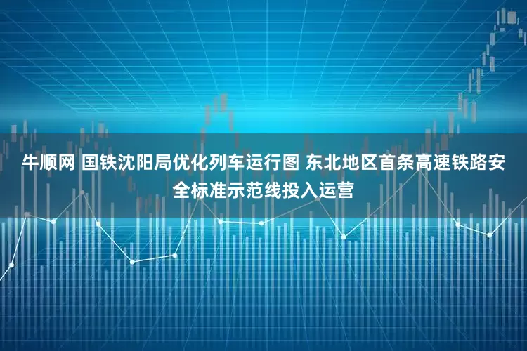 牛顺网 国铁沈阳局优化列车运行图 东北地区首条高速铁路安全标准示范线投入运营