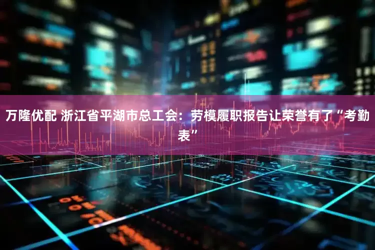 万隆优配 浙江省平湖市总工会：劳模履职报告让荣誉有了“考勤表”