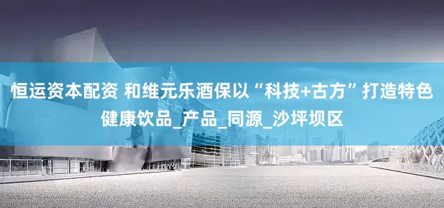 恒运资本配资 和维元乐酒保以“科技+古方”打造特色健康饮品_产品_同源_沙坪坝区