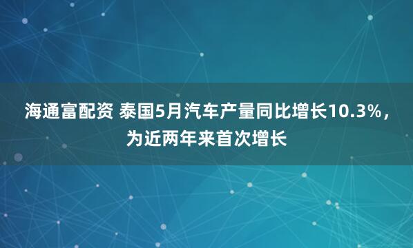 海通富配资 泰国5月汽车产量同比增长10.3%，为近两年来首次增长