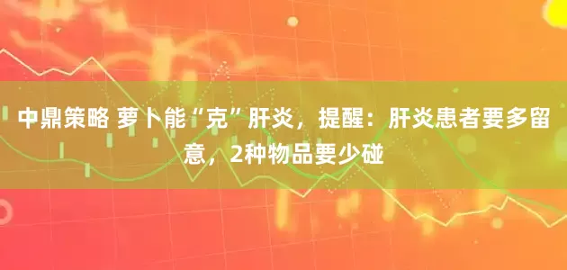 中鼎策略 萝卜能“克”肝炎，提醒：肝炎患者要多留意，2种物品要少碰