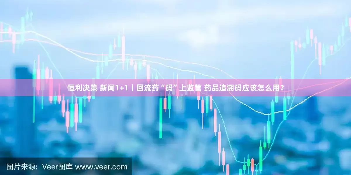恒利决策 新闻1+1丨回流药“码”上监管 药品追溯码应该怎么用？