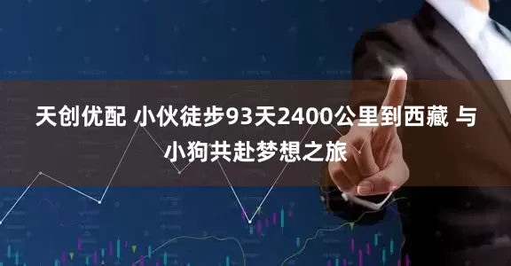 天创优配 小伙徒步93天2400公里到西藏 与小狗共赴梦想之旅