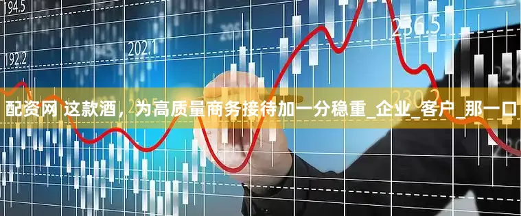 配资网 这款酒，为高质量商务接待加一分稳重_企业_客户_那一口