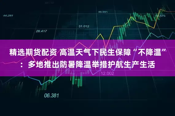 精选期货配资 高温天气下民生保障“不降温”：多地推出防暑降温举措护航生产生活