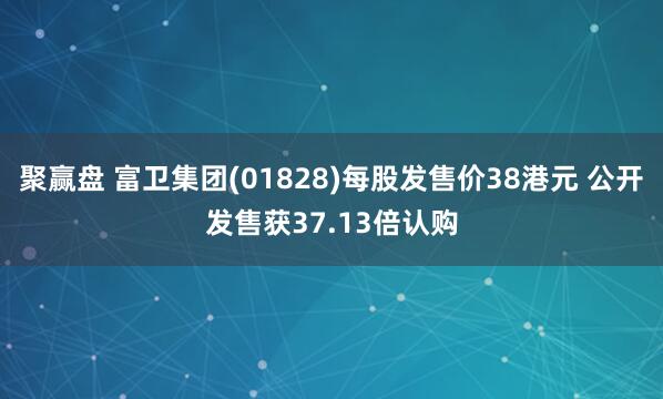 聚赢盘 富卫集团(01828)每股发售价38港元 公开发售获37.13倍认购
