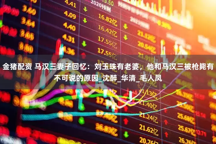 金猪配资 马汉三妻子回忆：刘玉珠有老婆，他和马汉三被枪毙有不可说的原因_沈醉_华清_毛人凤