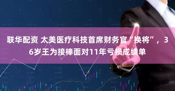 联华配资 太美医疗科技首席财务官“换将”，36岁王为接棒面对11年亏损成绩单