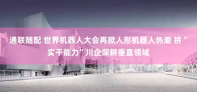 通联随配 世界机器人大会再掀人形机器人热潮 拼“实干能力”川企深耕垂直领域