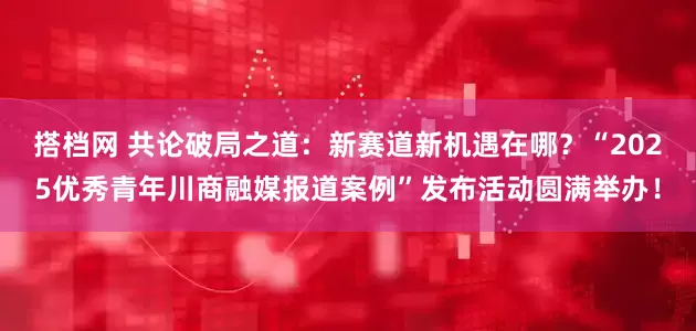 搭档网 共论破局之道：新赛道新机遇在哪？“2025优秀青年川商融媒报道案例”发布活动圆满举办！