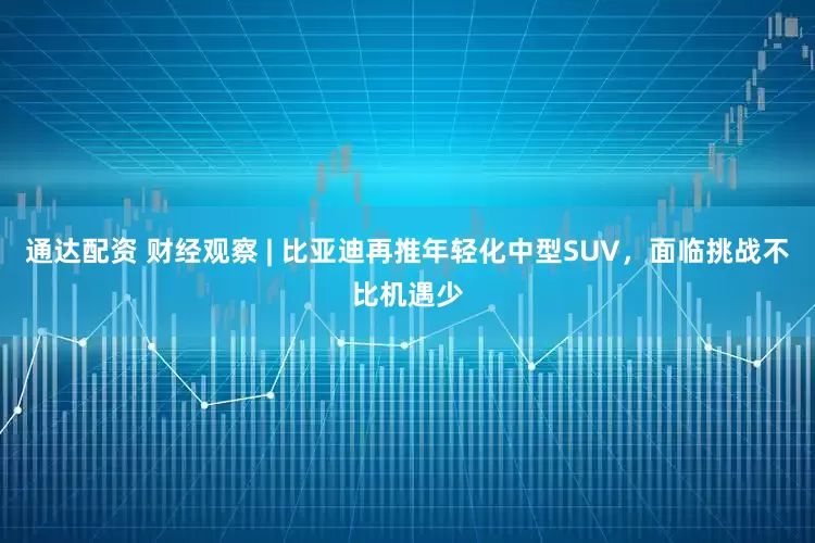 通达配资 财经观察 | 比亚迪再推年轻化中型SUV，面临挑战不比机遇少