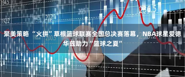 聚美策略 “火拼”草根篮球联赛全国总决赛落幕，NBA球星爱德华兹助力“篮球之夏”