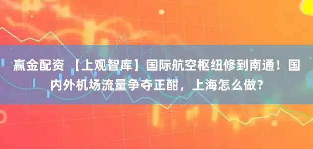 赢金配资 【上观智库】国际航空枢纽修到南通！国内外机场流量争夺正酣，上海怎么做？