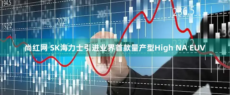 尚红网 SK海力士引进业界首款量产型High NA EUV