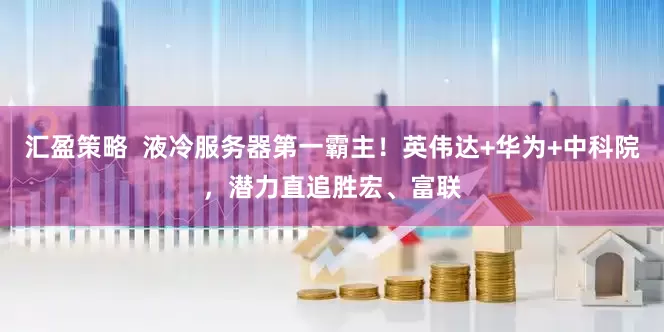 汇盈策略  液冷服务器第一霸主！英伟达+华为+中科院，潜力直追胜宏、富联