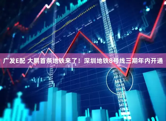 广发E配 大鹏首条地铁来了！深圳地铁8号线三期年内开通