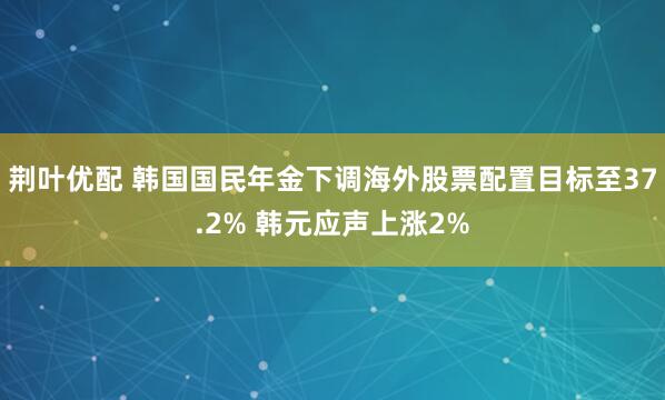 荆叶优配 韩国国民年金下调海外股票配置目标至37.2% 韩元应声上涨2%