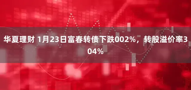 华夏理财 1月23日富春转债下跌002%，转股溢价率304%