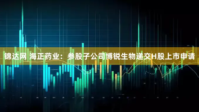 锦达网 海正药业：参股子公司博锐生物递交H股上市申请
