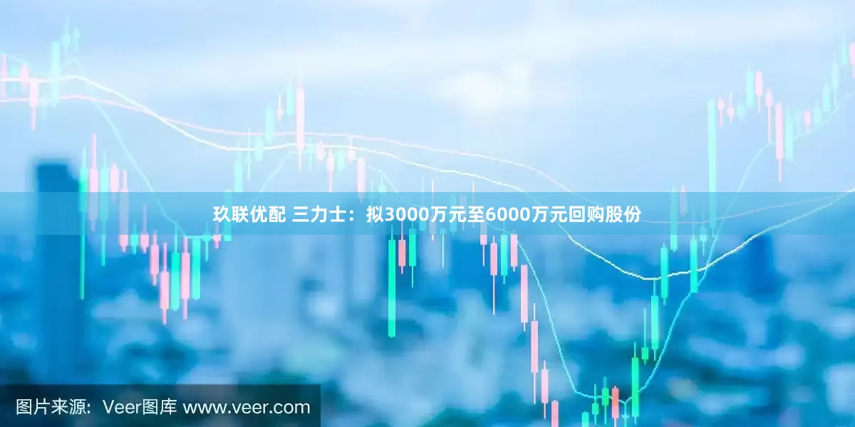 玖联优配 三力士：拟3000万元至6000万元回购股份