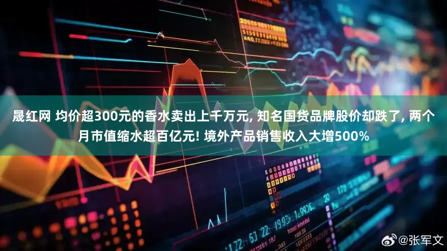 晟红网 均价超300元的香水卖出上千万元, 知名国货品牌股价却跌了, 两个月市值缩水超百亿元! 境外产品销售收入大增500%