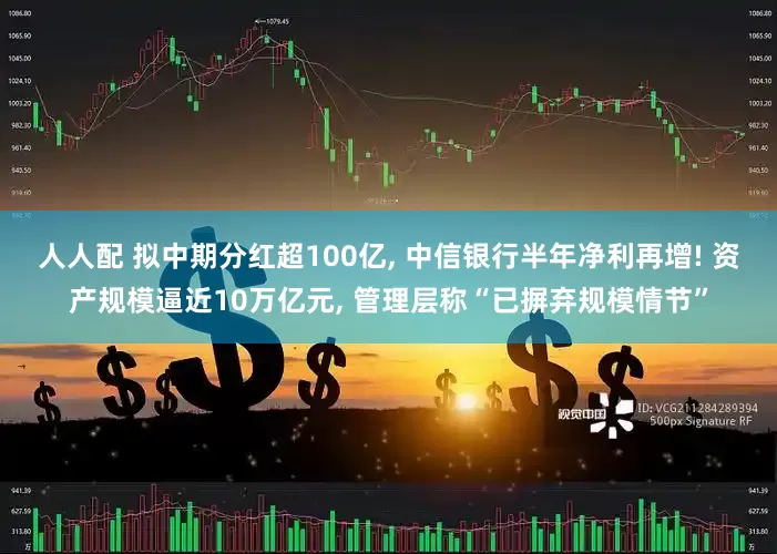 人人配 拟中期分红超100亿, 中信银行半年净利再增! 资产规模逼近10万亿元, 管理层称“已摒弃规模情节”
