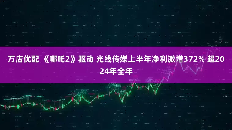 万店优配 《哪吒2》驱动 光线传媒上半年净利激增372% 超2024年全年