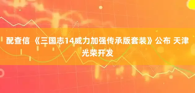 配查信 《三国志14威力加强传承版套装》公布 天津光荣开发
