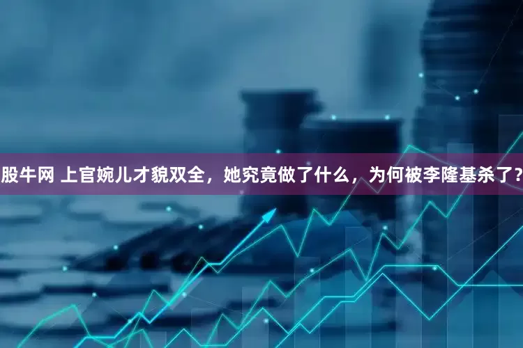 股牛网 上官婉儿才貌双全,她究竟做了什么,为何被李隆基杀了?